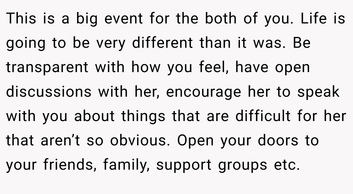This is a big event for the both of you. Life is going to be very different than it was. Be transparent with how you feel, have open discussions with her, encourage her to speak with you about things that are difficult for her that aren’t so obvious. Open your doors to your friends, family, support groups etc.