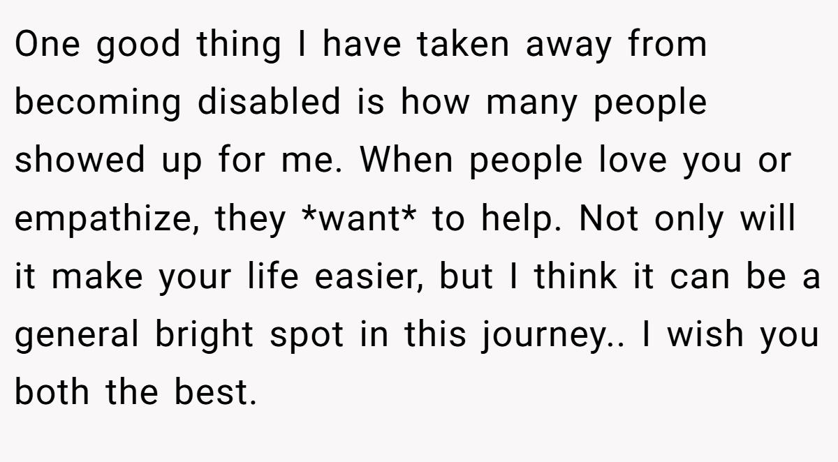 One good thing I have taken away from becoming disabled is how many people showed up for me. When people love you or empathize, they *want* to help. Not only will it make your life easier, but I think it can be a general bright spot in this journey.. I wish you both the best.