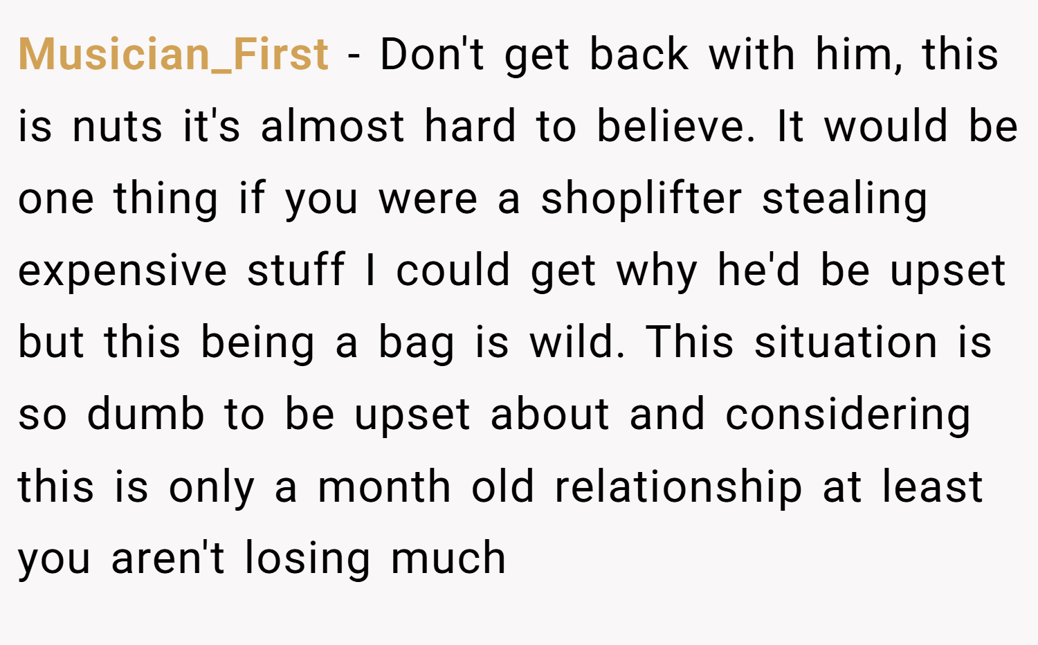 Musician_First − Don't get back with him, this is nuts it's almost hard to believe. It would be one thing if you were a shoplifter stealing expensive stuff I could get why he'd be upset but this being a bag is wild. This situation is so dumb to be upset about and considering this is only a month old relationship at least you aren't losing much
