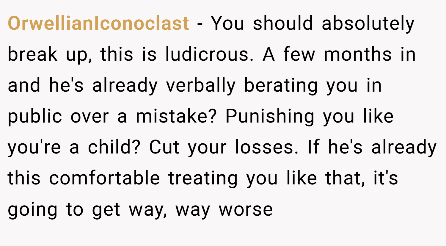 OrwellianIconoclast − You should absolutely break up, this is ludicrous. A few months in and he's already verbally berating you in public over a mistake? Punishing you like you're a child? Cut your losses. If he's already this comfortable treating you like that, it's going to get way, way worse