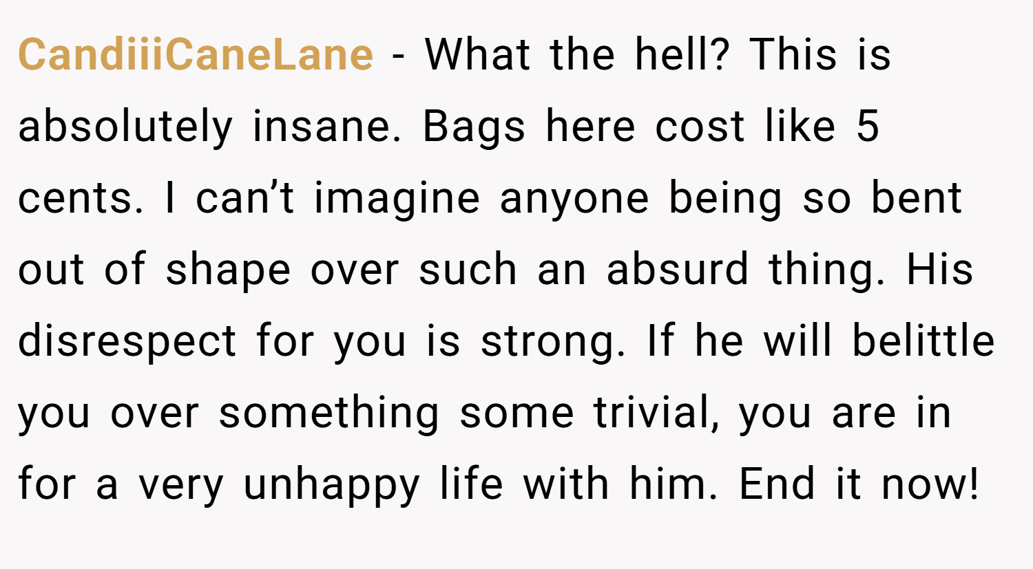 CandiiiCaneLane − What the hell? This is absolutely insane. Bags here cost like 5 cents. I can’t imagine anyone being so bent out of shape over such an absurd thing. His disrespect for you is strong. If he will belittle you over something some trivial, you are in for a very unhappy life with him. End it now!