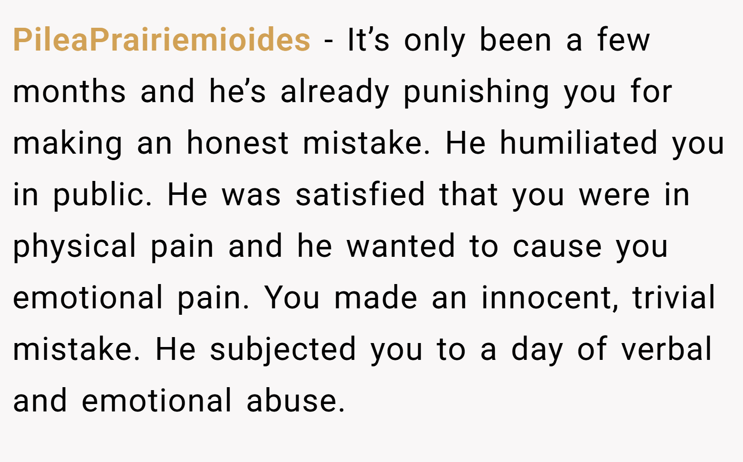 PileaPrairiemioides − It’s only been a few months and he’s already punishing you for making an honest mistake. He humiliated you in public. He was satisfied that you were in physical pain and he wanted to cause you emotional pain. You made an innocent, trivial mistake. He subjected you to a day of verbal and emotional abuse.
