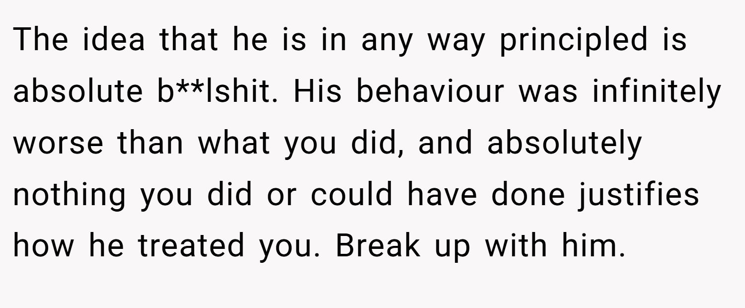 The idea that he is in any way principled is absolute b**lshit. His behaviour was infinitely worse than what you did, and absolutely nothing you did or could have done justifies how he treated you. Break up with him.