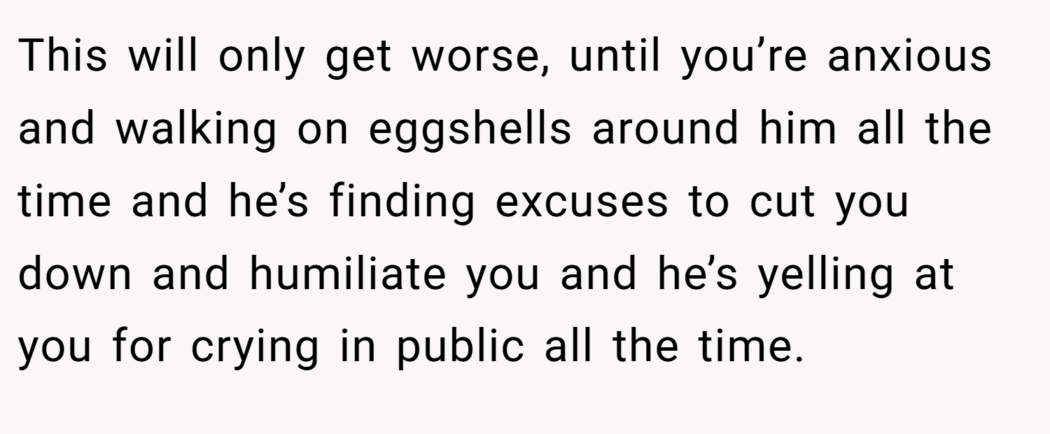 This will only get worse, until you’re anxious and walking on eggshells around him all the time and he’s finding excuses to cut you down and humiliate you and he’s yelling at you for crying in public all the time.