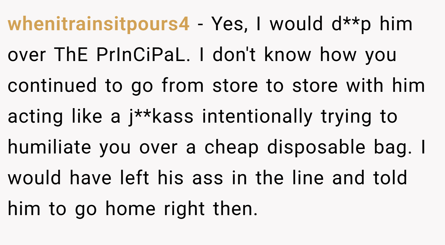 whenitrainsitpours4 − Yes, I would d**p him over ThE PrInCiPaL. I don't know how you continued to go from store to store with him acting like a j**kass intentionally trying to humiliate you over a cheap disposable bag. I would have left his ass in the line and told him to go home right then.