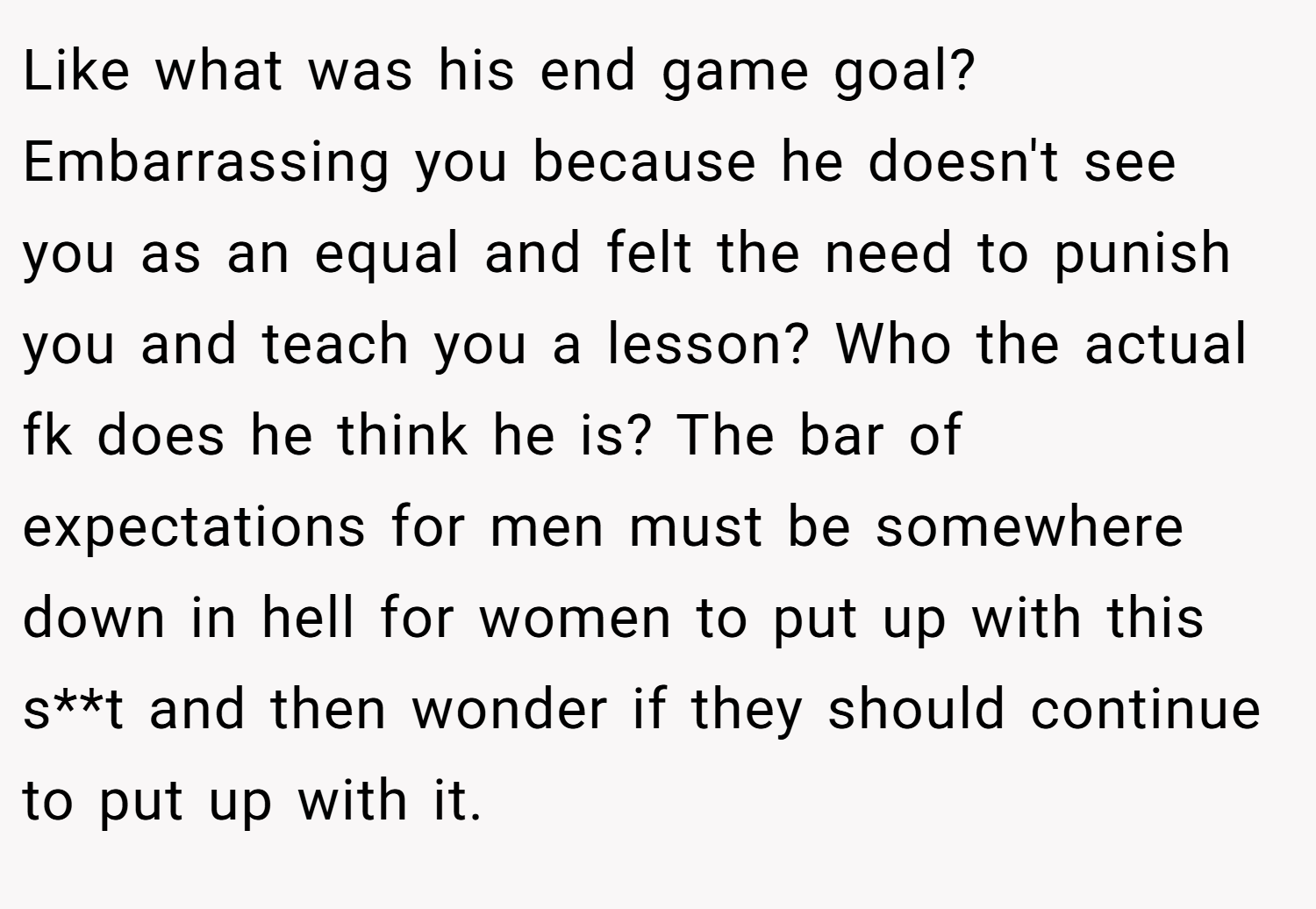 Like what was his end game goal? Embarrassing you because he doesn't see you as an equal and felt the need to punish you and teach you a lesson? Who the actual fk does he think he is? The bar of expectations for men must be somewhere down in hell for women to put up with this s**t and then wonder if they should continue to put up with it.