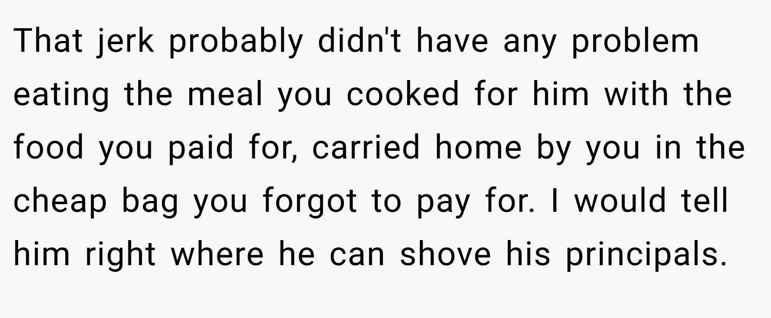 That jerk probably didn't have any problem eating the meal you cooked for him with the food you paid for, carried home by you in the cheap bag you forgot to pay for. I would tell him right where he can shove his principals.