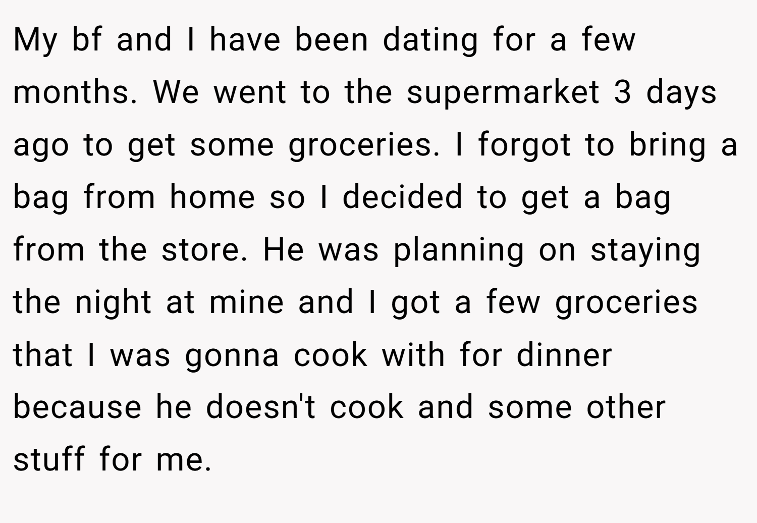 My bf and I have been dating for a few months. We went to the supermarket 3 days ago to get some groceries. I forgot to bring a bag from home so I decided to get a bag from the store. He was planning on staying the night at mine and I got a few groceries that I was gonna cook with for dinner because he doesn't cook and some other stuff for me.