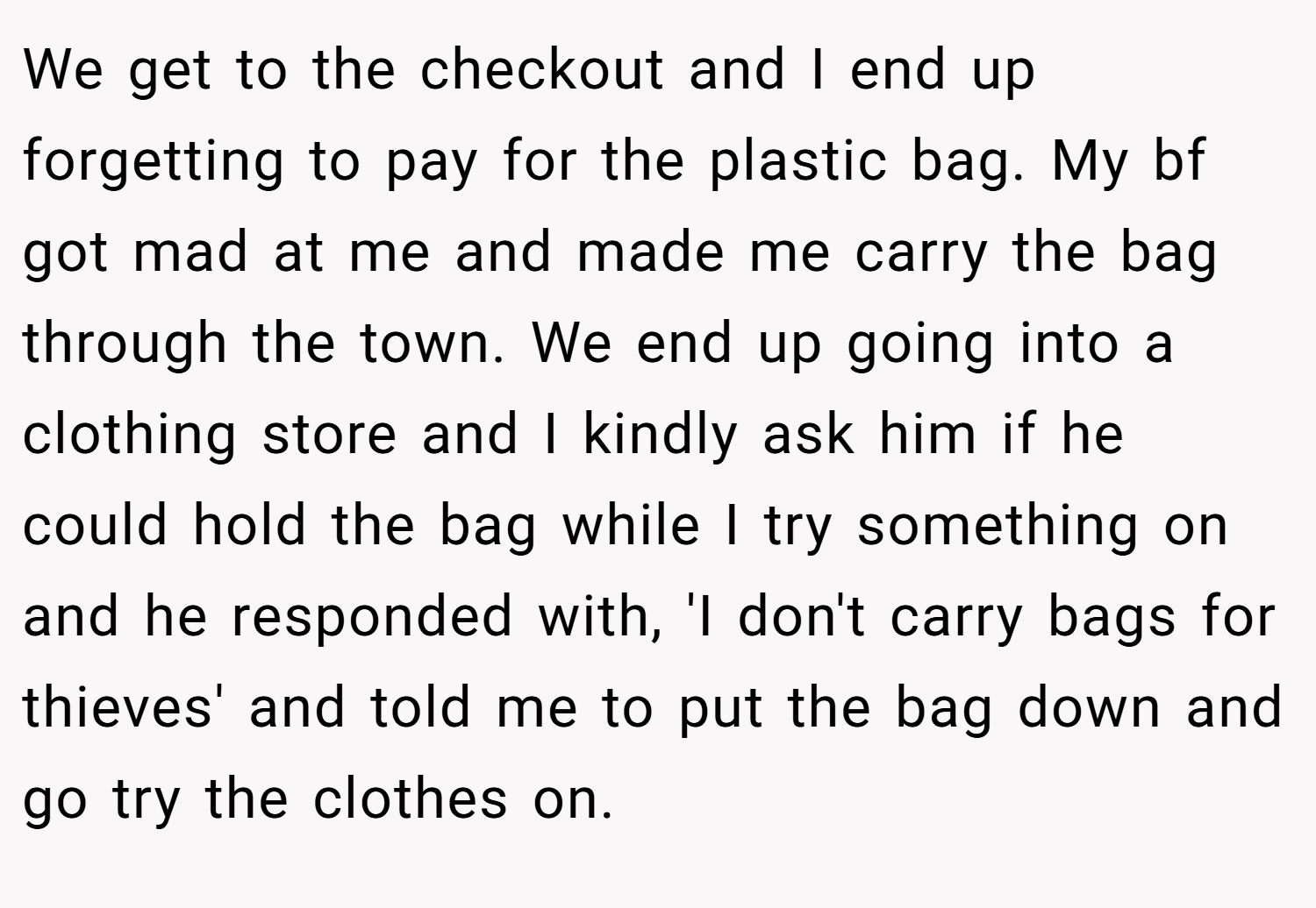 We get to the checkout and I end up forgetting to pay for the plastic bag. My bf got mad at me and made me carry the bag through the town. We end up going into a clothing store and I kindly ask him if he could hold the bag while I try something on and he responded with, 'I don't carry bags for thieves' and told me to put the bag down and go try the clothes on.