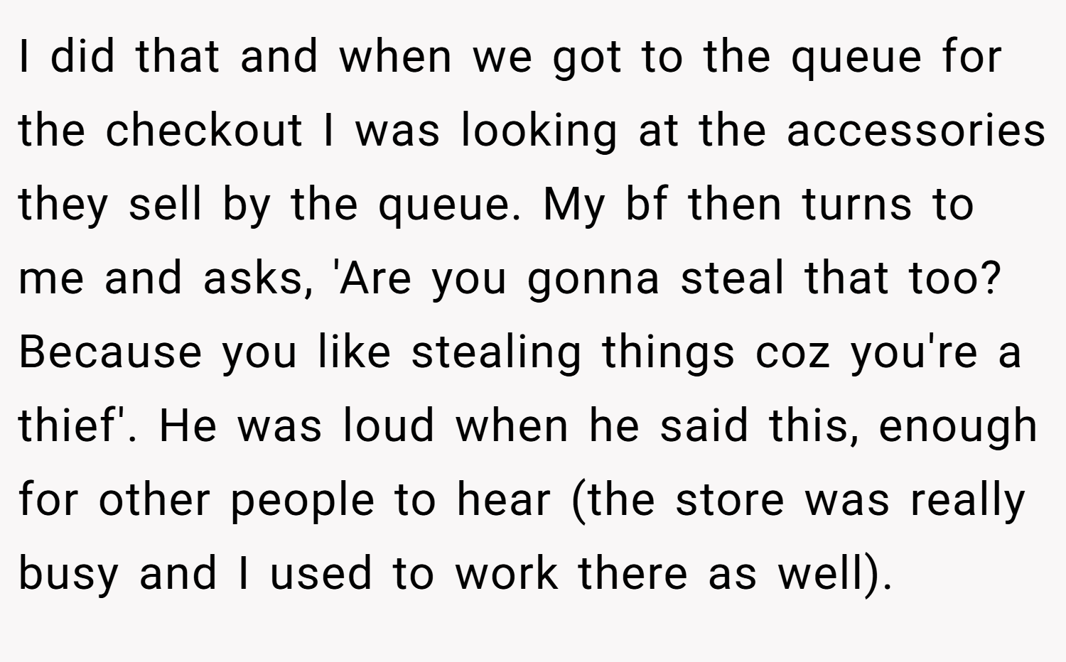 I did that and when we got to the queue for the checkout I was looking at the accessories they sell by the queue. My bf then turns to me and asks, 'Are you gonna steal that too? Because you like stealing things coz you're a thief'. He was loud when he said this, enough for other people to hear (the store was really busy and I used to work there as well).