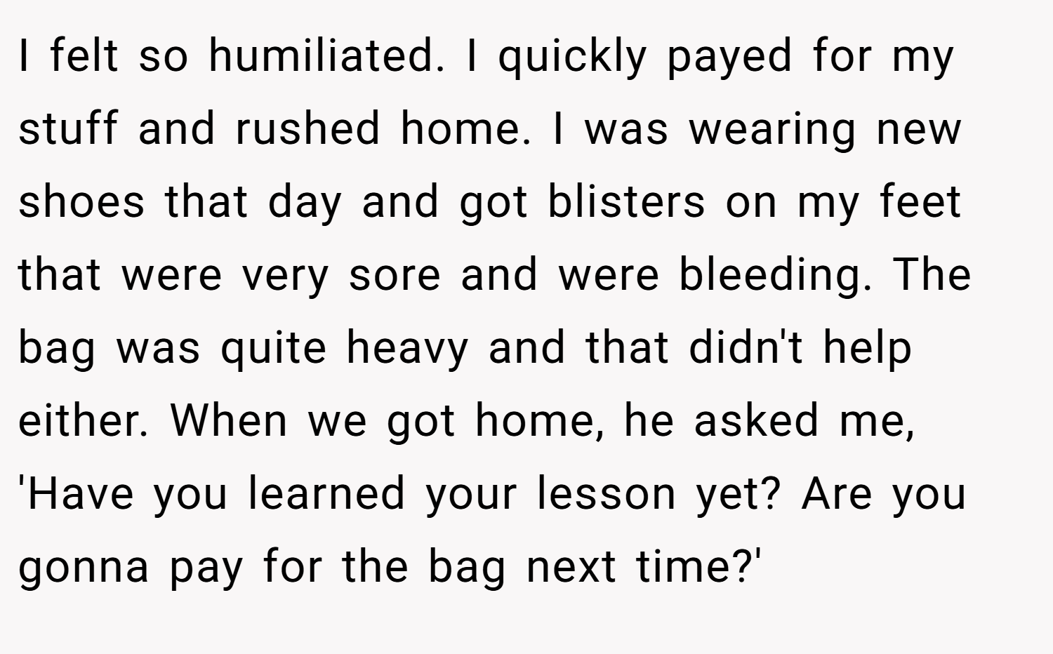 I felt so humiliated. I quickly payed for my stuff and rushed home. I was wearing new shoes that day and got blisters on my feet that were very sore and were bleeding. The bag was quite heavy and that didn't help either. When we got home, he asked me, 'Have you learned your lesson yet? Are you gonna pay for the bag next time?'