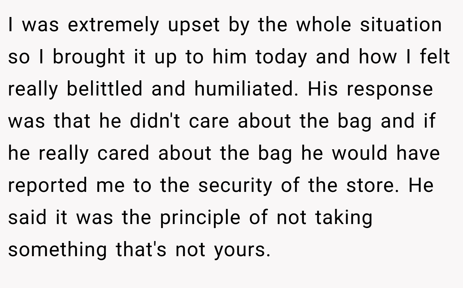 I was extremely upset by the whole situation so I brought it up to him today and how I felt really belittled and humiliated. His response was that he didn't care about the bag and if he really cared about the bag he would have reported me to the security of the store. He said it was the principle of not taking something that's not yours.
