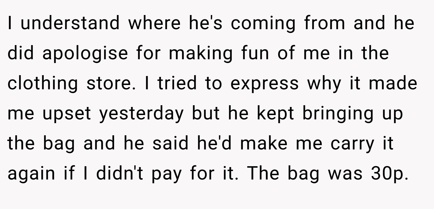 I understand where he's coming from and he did apologise for making fun of me in the clothing store. I tried to express why it made me upset yesterday but he kept bringing up the bag and he said he'd make me carry it again if I didn't pay for it. The bag was 30p.