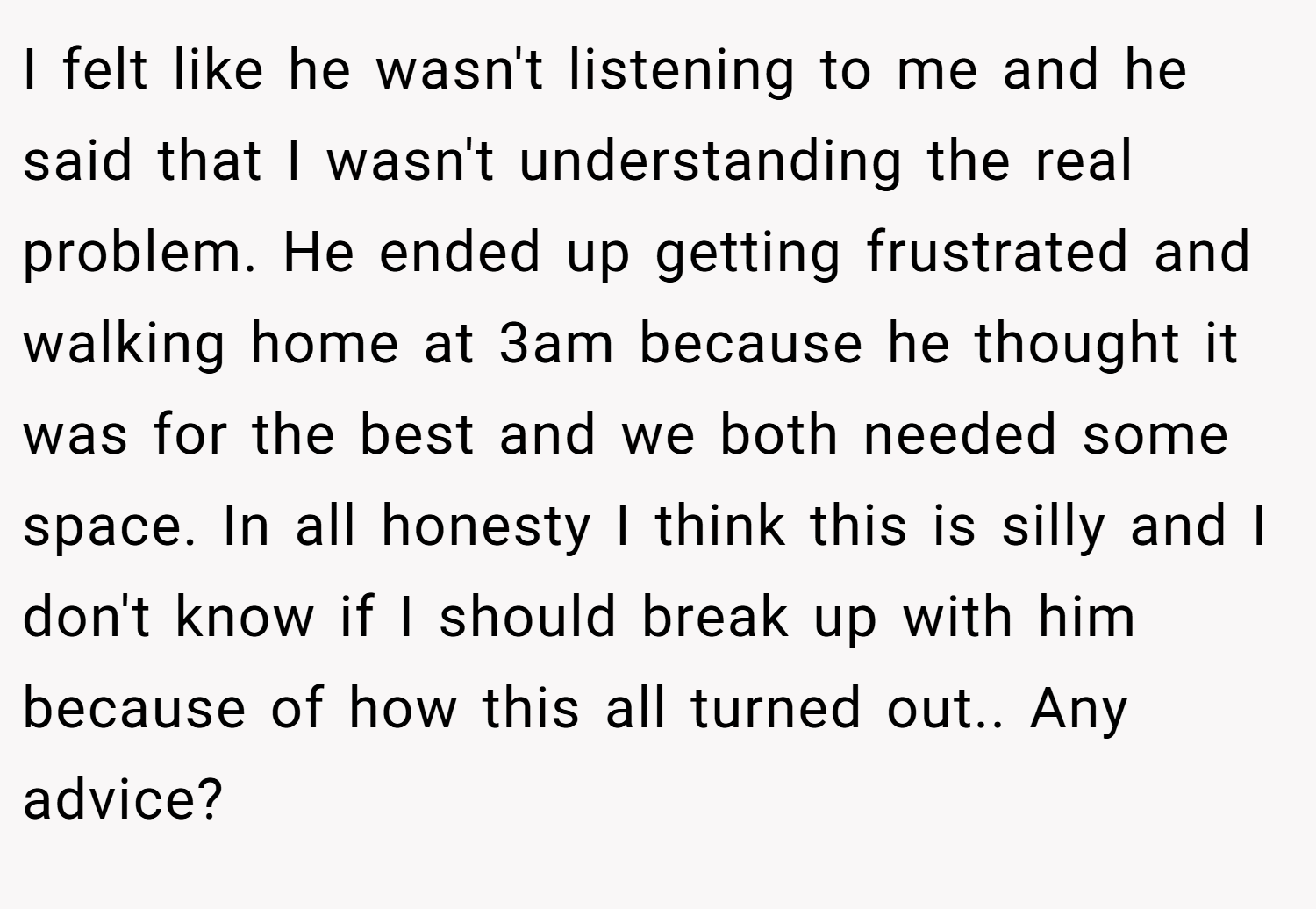 I felt like he wasn't listening to me and he said that I wasn't understanding the real problem. He ended up getting frustrated and walking home at 3am because he thought it was for the best and we both needed some space. In all honesty I think this is silly and I don't know if I should break up with him because of how this all turned out.. Any advice?