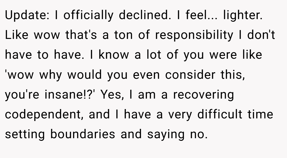 Update: I officially declined. I feel... lighter. Like wow that's a ton of responsibility I don't have to have. I know a lot of you were like 'wow why would you even consider this, you're insane!?' Yes, I am a recovering codependent, and I have a very difficult time setting boundaries and saying no.