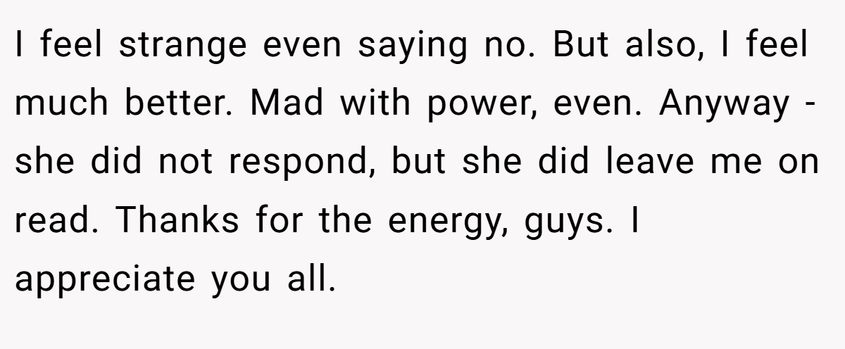 I feel strange even saying no. But also, I feel much better. Mad with power, even. Anyway - she did not respond, but she did leave me on read. Thanks for the energy, guys. I appreciate you all.