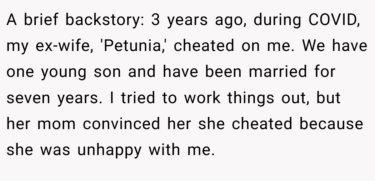 A brief backstory: 3 years ago, during COVID, my ex-wife, 'Petunia,' cheated on me. We have one young son and have been married for seven years. I tried to work things out, but her mom convinced her she cheated because she was unhappy with me.