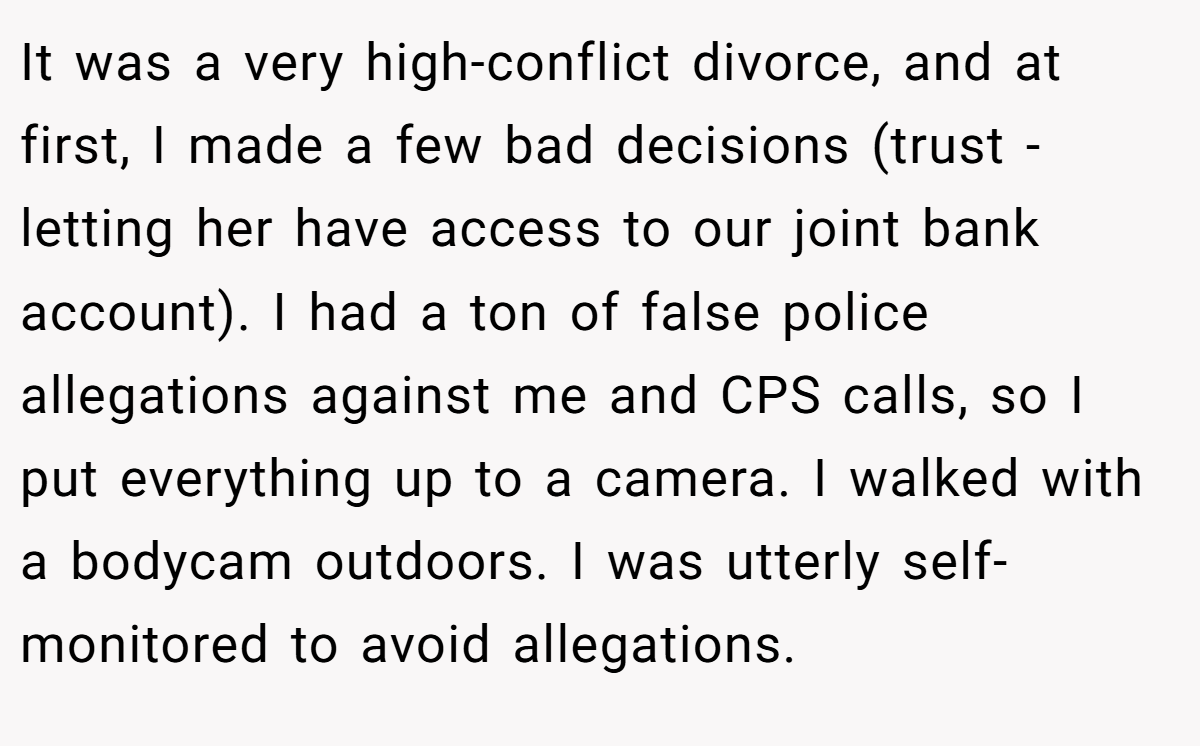 It was a very high-conflict divorce, and at first, I made a few bad decisions (trust - letting her have access to our joint bank account). I had a ton of false police allegations against me and CPS calls, so I put everything up to a camera. I walked with a bodycam outdoors. I was utterly self-monitored to avoid allegations.