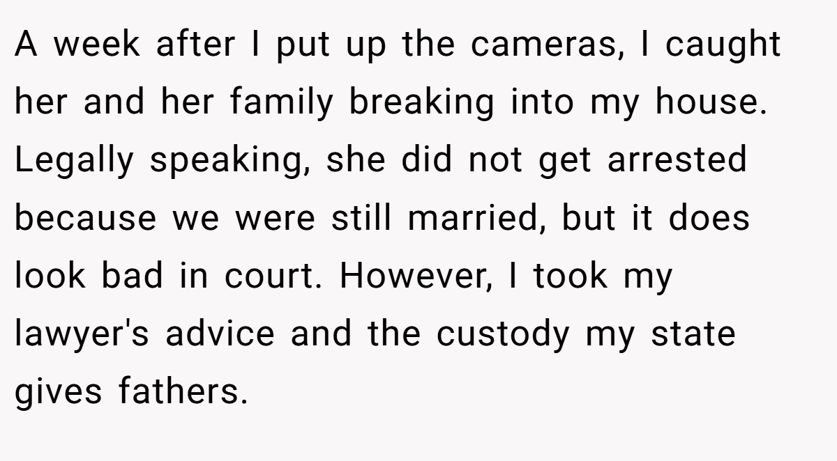 A week after I put up the cameras, I caught her and her family breaking into my house. Legally speaking, she did not get arrested because we were still married, but it does look bad in court. However, I took my lawyer's advice and the custody my state gives fathers.