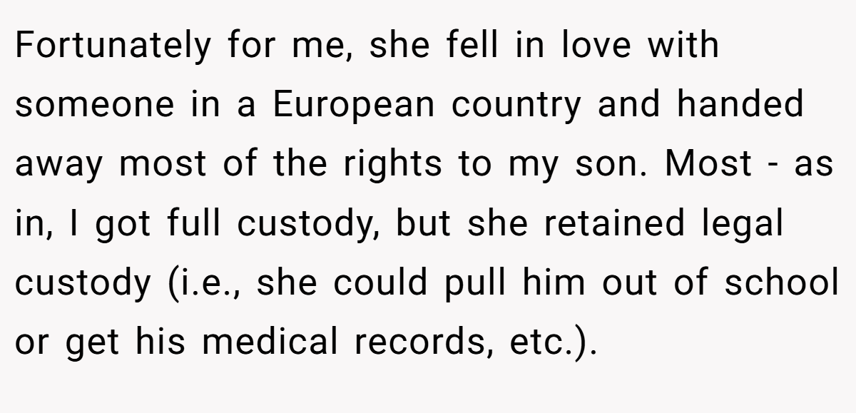 Fortunately for me, she fell in love with someone in a European country and handed away most of the rights to my son. Most - as in, I got full custody, but she retained legal custody (i.e., she could pull him out of school or get his medical records, etc.).