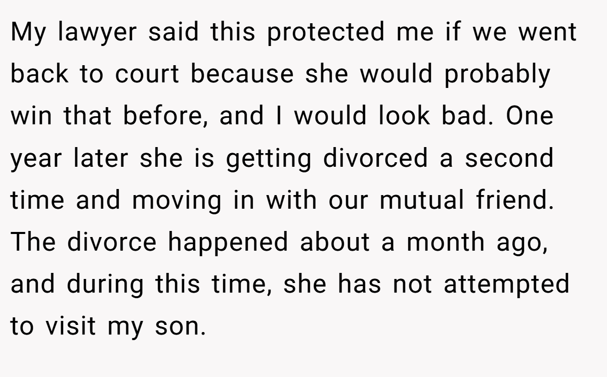 My lawyer said this protected me if we went back to court because she would probably win that before, and I would look bad. One year later she is getting divorced a second time and moving in with our mutual friend. The divorce happened about a month ago, and during this time, she has not attempted to visit my son.