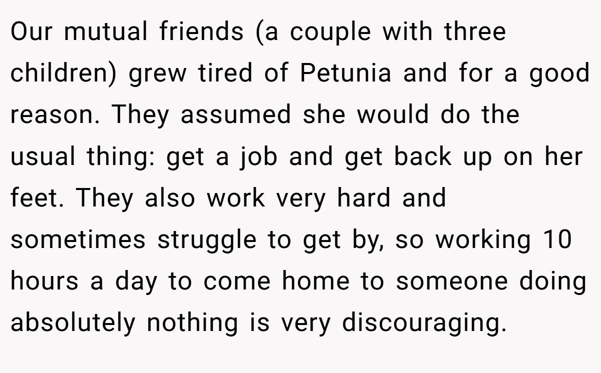 Our mutual friends (a couple with three children) grew tired of Petunia and for a good reason. They assumed she would do the usual thing: get a job and get back up on her feet. They also work very hard and sometimes struggle to get by, so working 10 hours a day to come home to someone doing absolutely nothing is very discouraging.