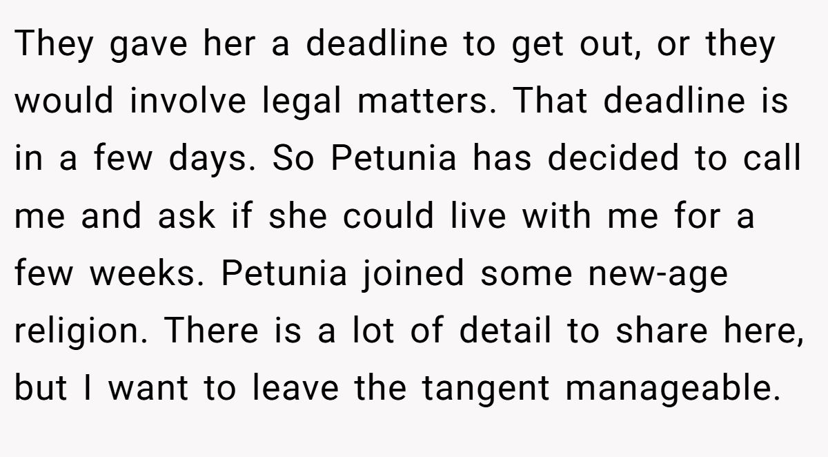 They gave her a deadline to get out, or they would involve legal matters. That deadline is in a few days. So Petunia has decided to call me and ask if she could live with me for a few weeks. Petunia joined some new-age religion. There is a lot of detail to share here, but I want to leave the tangent manageable.