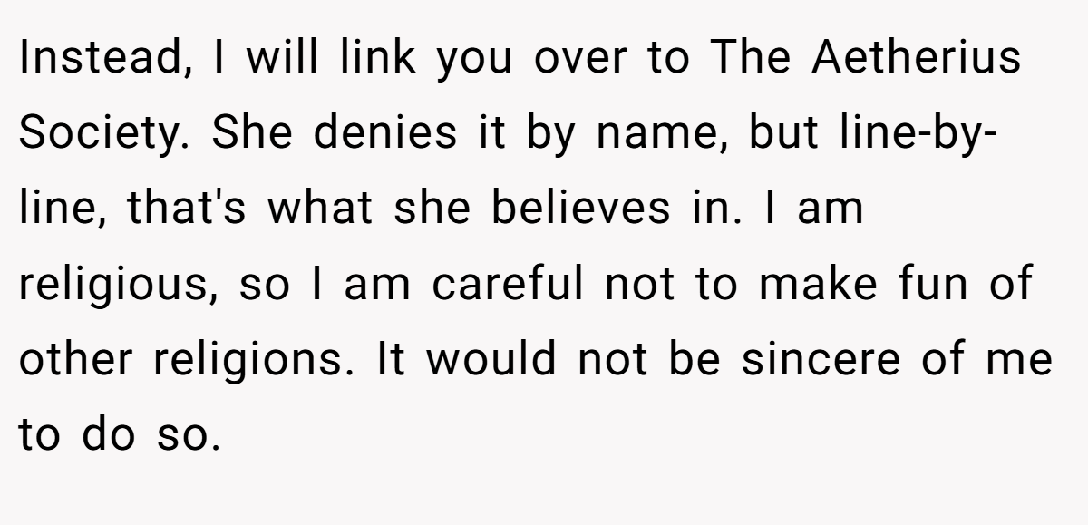 Instead, I will link you over to The Aetherius Society. She denies it by name, but line-by-line, that's what she believes in. I am religious, so I am careful not to make fun of other religions. It would not be sincere of me to do so.