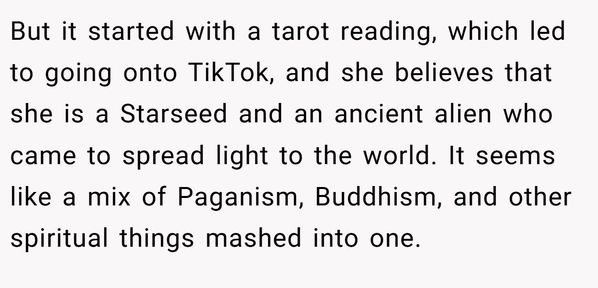 But it started with a tarot reading, which led to going onto TikTok, and she believes that she is a Starseed and an ancient alien who came to spread light to the world. It seems like a mix of Paganism, Buddhism, and other spiritual things mashed into one.