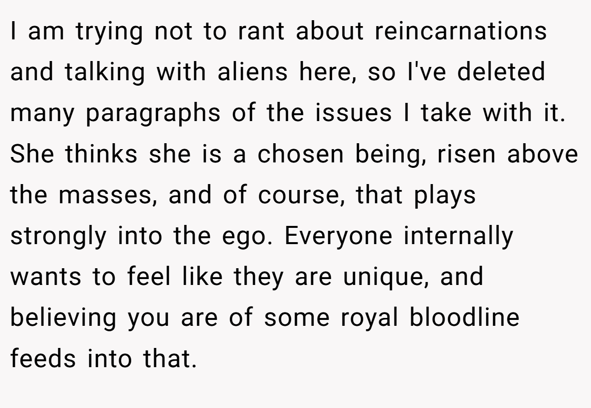 I am trying not to rant about reincarnations and talking with aliens here, so I've deleted many paragraphs of the issues I take with it. She thinks she is a chosen being, risen above the masses, and of course, that plays strongly into the ego. Everyone internally wants to feel like they are unique, and believing you are of some royal bloodline feeds into that.