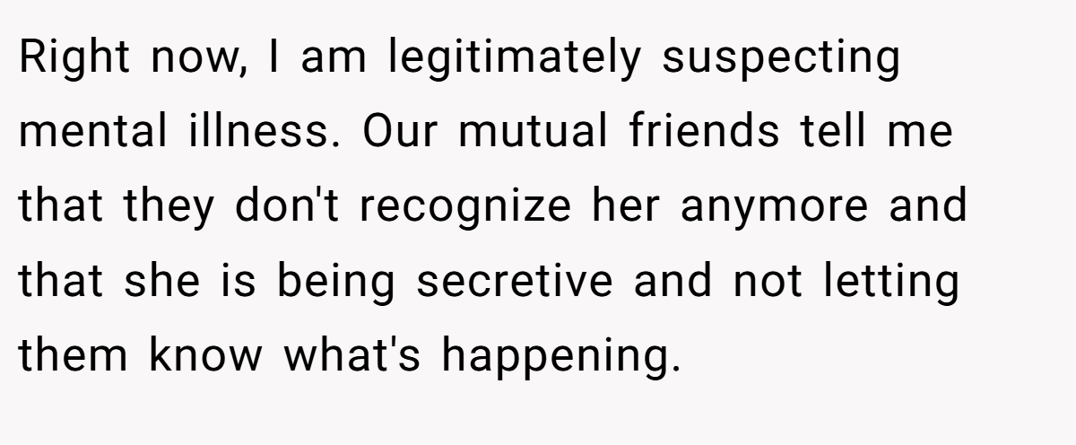 Right now, I am legitimately suspecting mental illness. Our mutual friends tell me that they don't recognize her anymore and that she is being secretive and not letting them know what's happening.