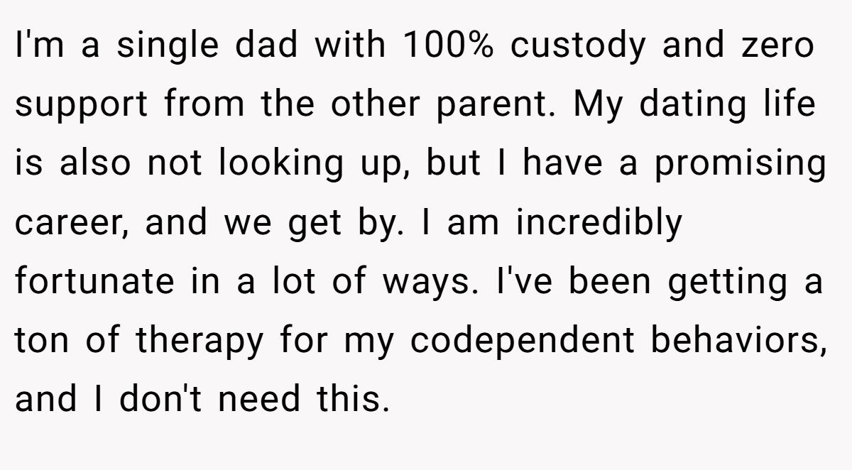 I'm a single dad with 100% custody and zero support from the other parent. My dating life is also not looking up, but I have a promising career, and we get by. I am incredibly fortunate in a lot of ways. I've been getting a ton of therapy for my codependent behaviors, and I don't need this.