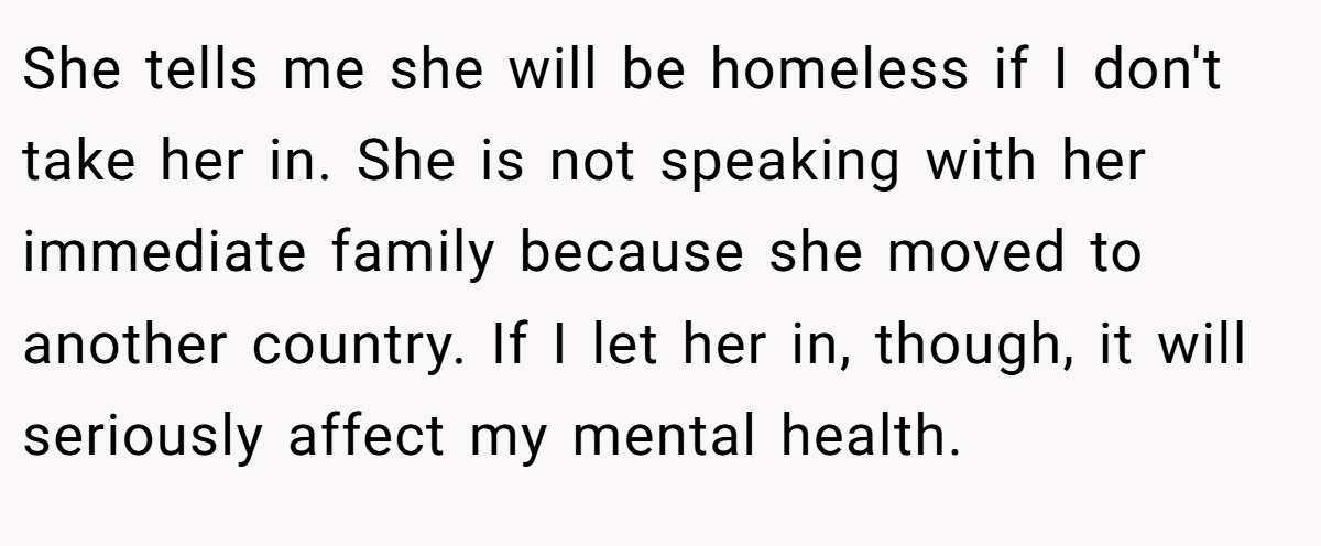 She tells me she will be homeless if I don't take her in. She is not speaking with her immediate family because she moved to another country. If I let her in, though, it will seriously affect my mental health.