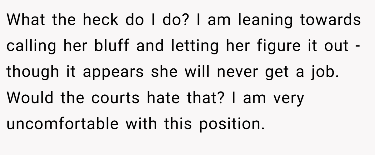 What the heck do I do? I am leaning towards calling her bluff and letting her figure it out - though it appears she will never get a job. Would the courts hate that? I am very uncomfortable with this position.
