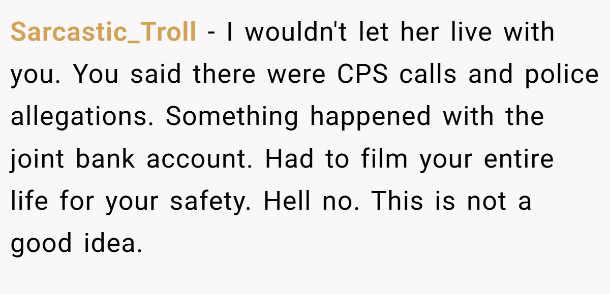 Sarcastic_Troll − I wouldn't let her live with you. You said there were CPS calls and police allegations. Something happened with the joint bank account. Had to film your entire life for your safety. Hell no. This is not a good idea.