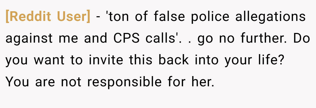 [Reddit User] − 'ton of false police allegations against me and CPS calls'. ​. go no further. Do you want to invite this back into your life? You are not responsible for her.