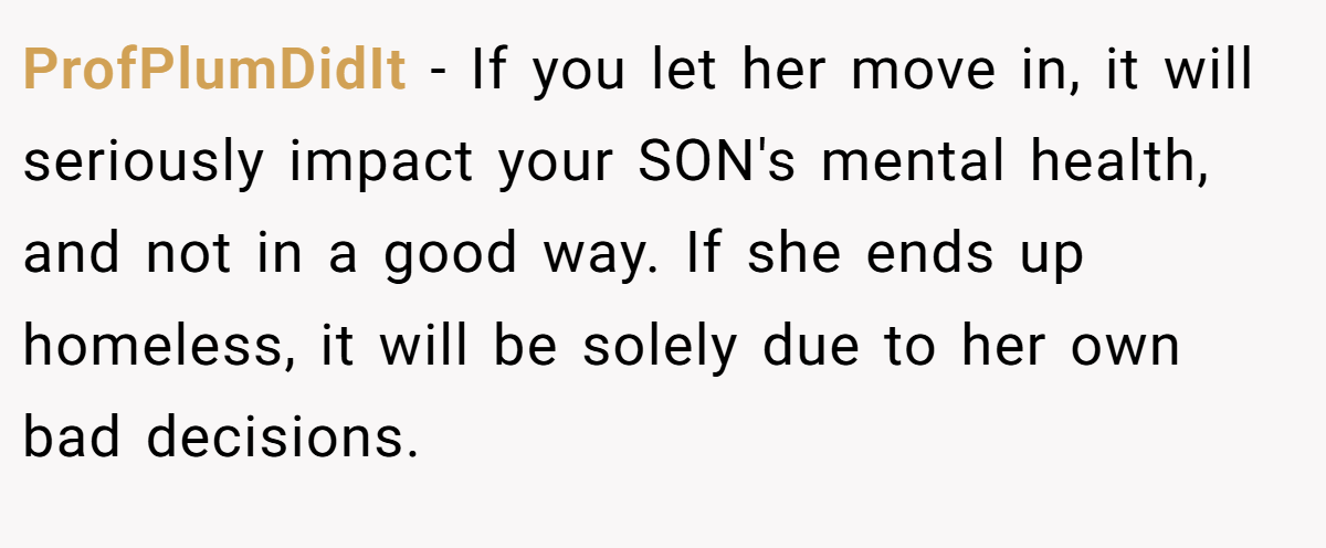 ProfPlumDidIt − If you let her move in, it will seriously impact your SON's mental health, and not in a good way. If she ends up homeless, it will be solely due to her own bad decisions.