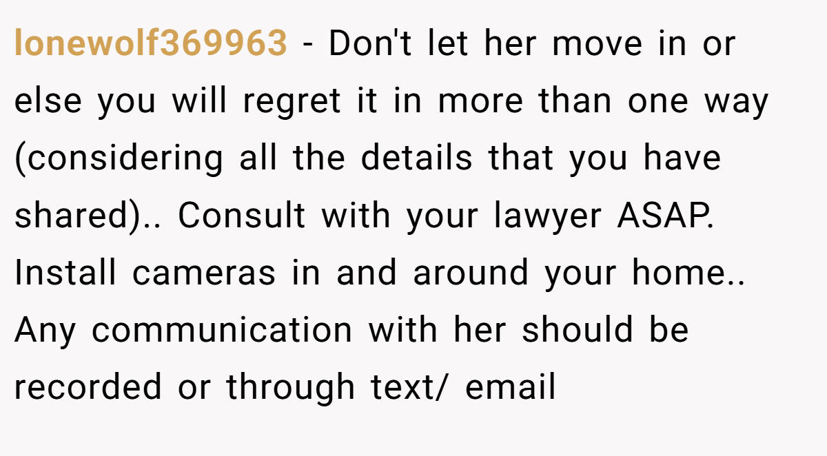 lonewolf369963 − Don't let her move in or else you will regret it in more than one way (considering all the details that you have shared).. Consult with your lawyer ASAP. Install cameras in and around your home.. Any communication with her should be recorded or through text/ email