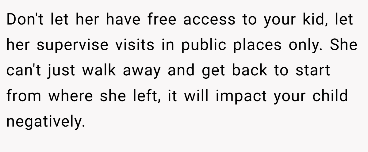 Don't let her have free access to your kid, let her supervise visits in public places only. She can't just walk away and get back to start from where she left, it will impact your child negatively.