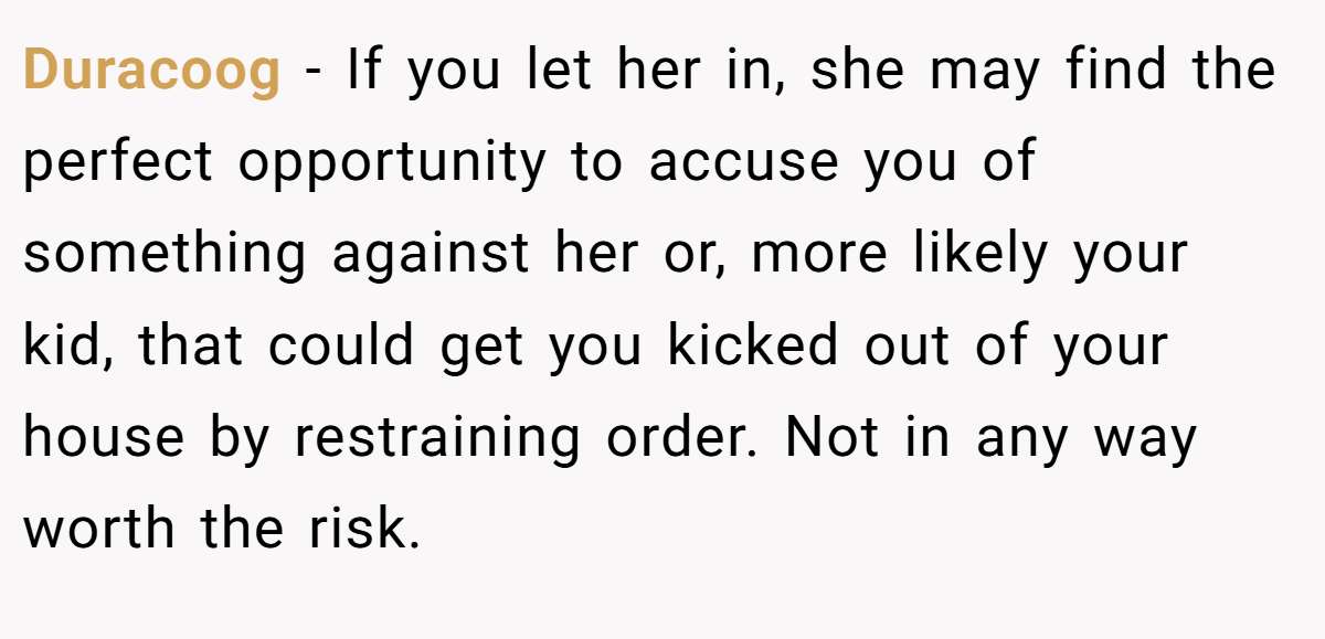 Duracoog − If you let her in, she may find the perfect opportunity to accuse you of something against her or, more likely your kid, that could get you kicked out of your house by restraining order. Not in any way worth the risk.