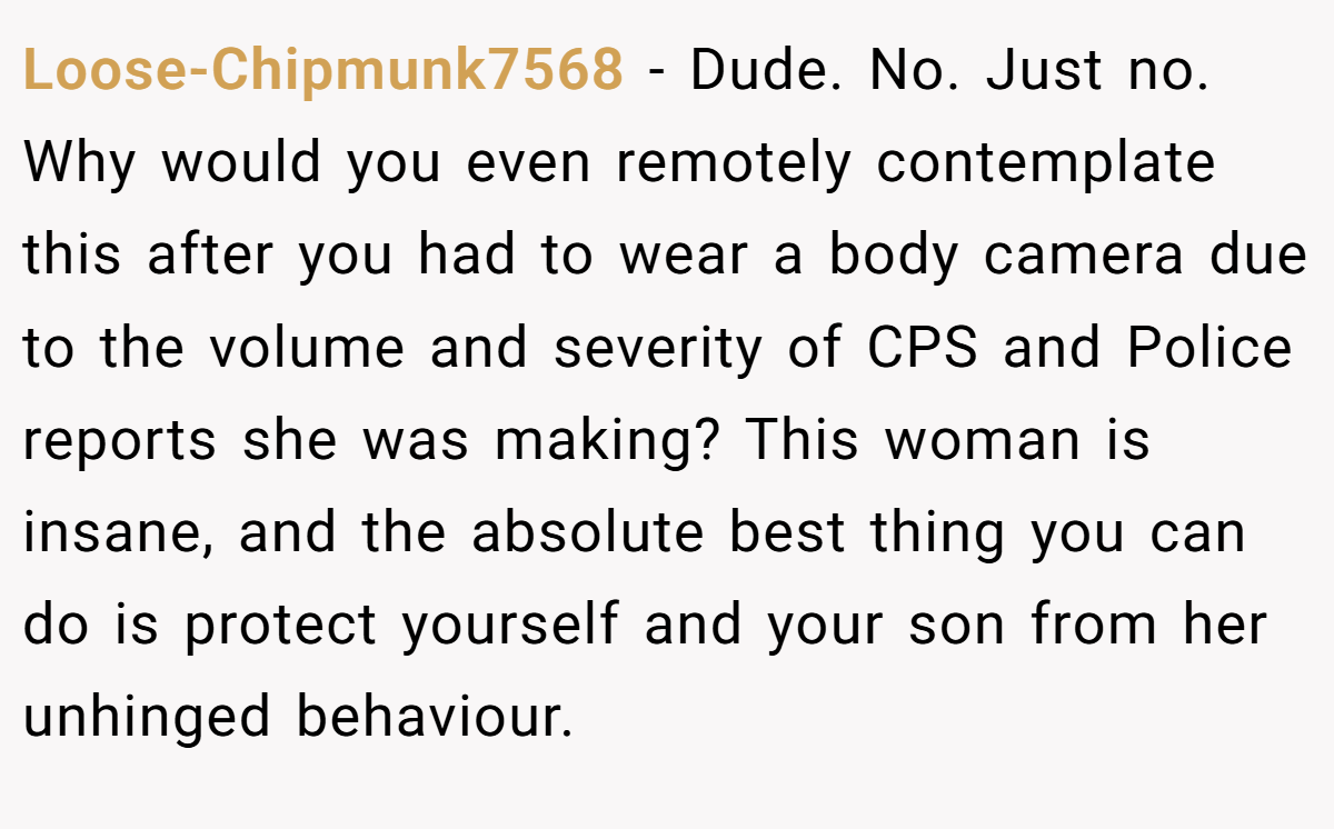 Loose-Chipmunk7568 − Dude. No. Just no. Why would you even remotely contemplate this after you had to wear a body camera due to the volume and severity of CPS and Police reports she was making? This woman is insane, and the absolute best thing you can do is protect yourself and your son from her unhinged behaviour.