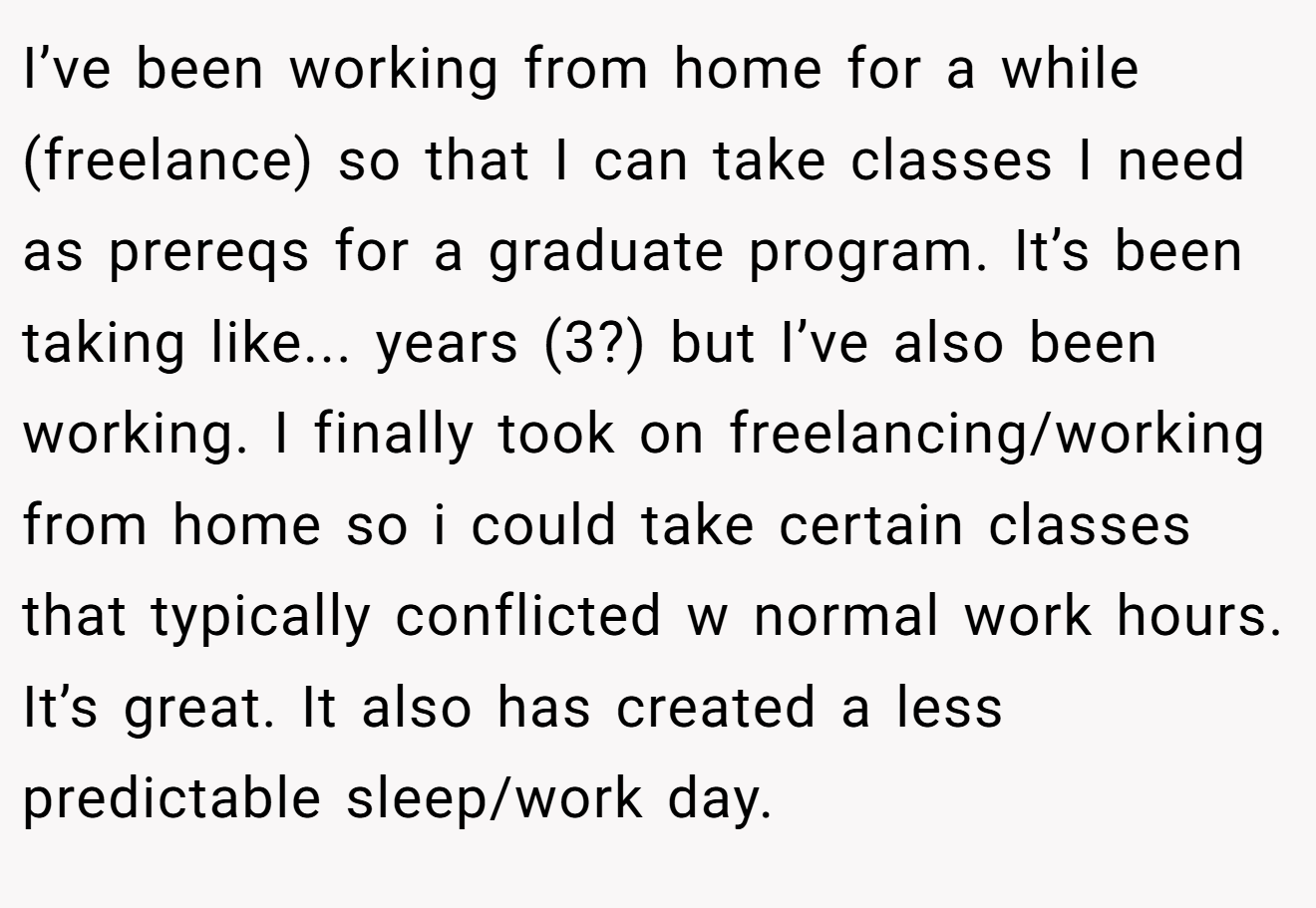 I’ve been working from home for a while (freelance) so that I can take classes I need as prereqs for a graduate program. It’s been taking like... years (3?) but I’ve also been working. I finally took on freelancing/working from home so i could take certain classes that typically conflicted w normal work hours. It’s great. It also has created a less predictable sleep/work day.