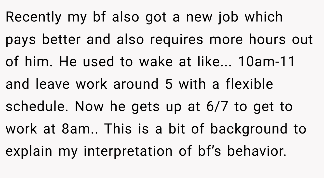 Recently my bf also got a new job which pays better and also requires more hours out of him. He used to wake at like... 10am-11 and leave work around 5 with a flexible schedule. Now he gets up at 6/7 to get to work at 8am.. This is a bit of background to explain my interpretation of bf’s behavior.