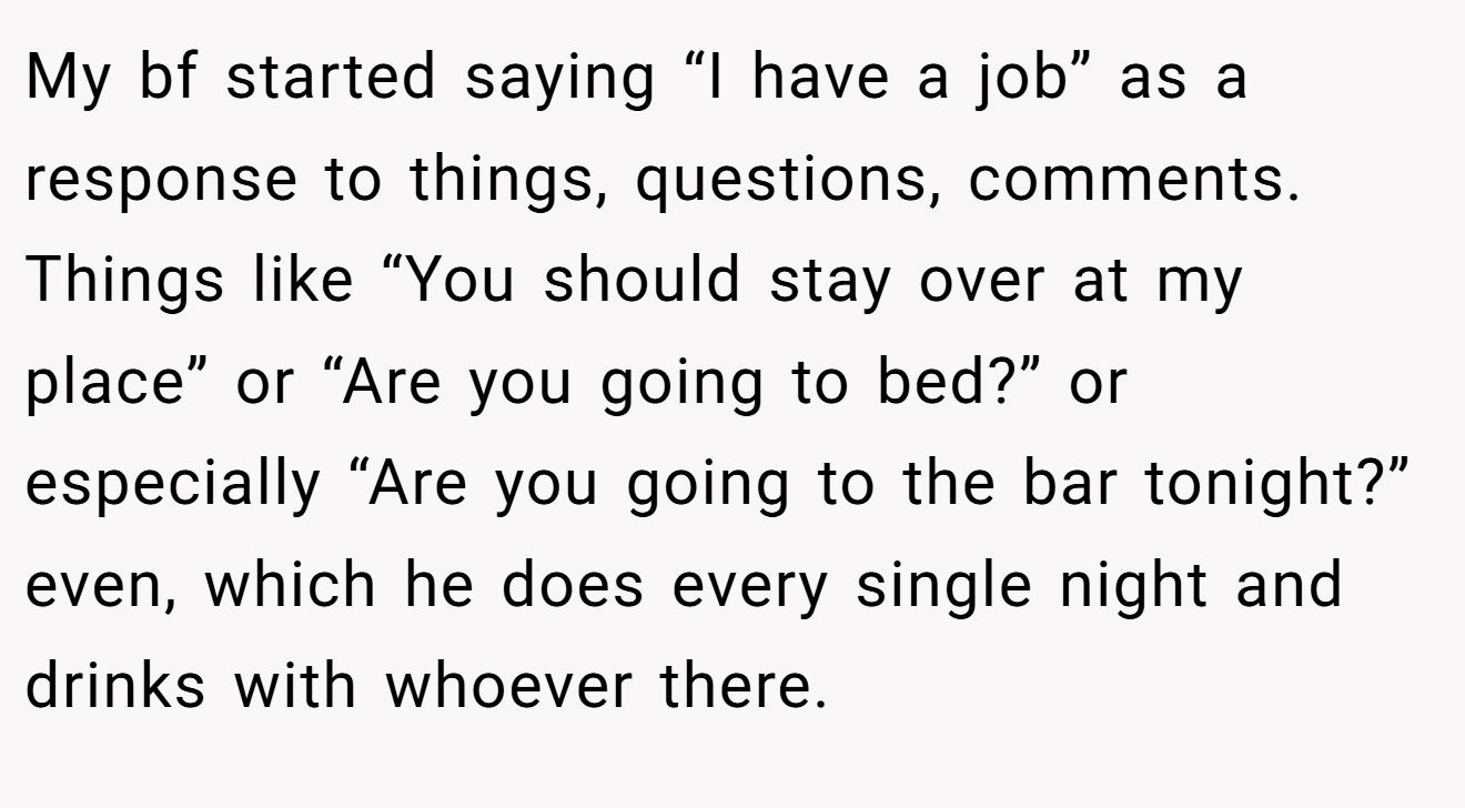 My bf started saying “I have a job” as a response to things, questions, comments. Things like “You should stay over at my place” or “Are you going to bed?” or especially “Are you going to the bar tonight?” even, which he does every single night and drinks with whoever there.