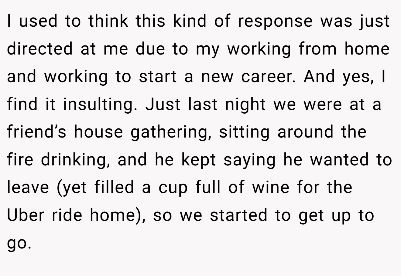 I used to think this kind of response was just directed at me due to my working from home and working to start a new career. And yes, I find it insulting. Just last night we were at a friend’s house gathering, sitting around the fire drinking, and he kept saying he wanted to leave (yet filled a cup full of wine for the Uber ride home), so we started to get up to go.
