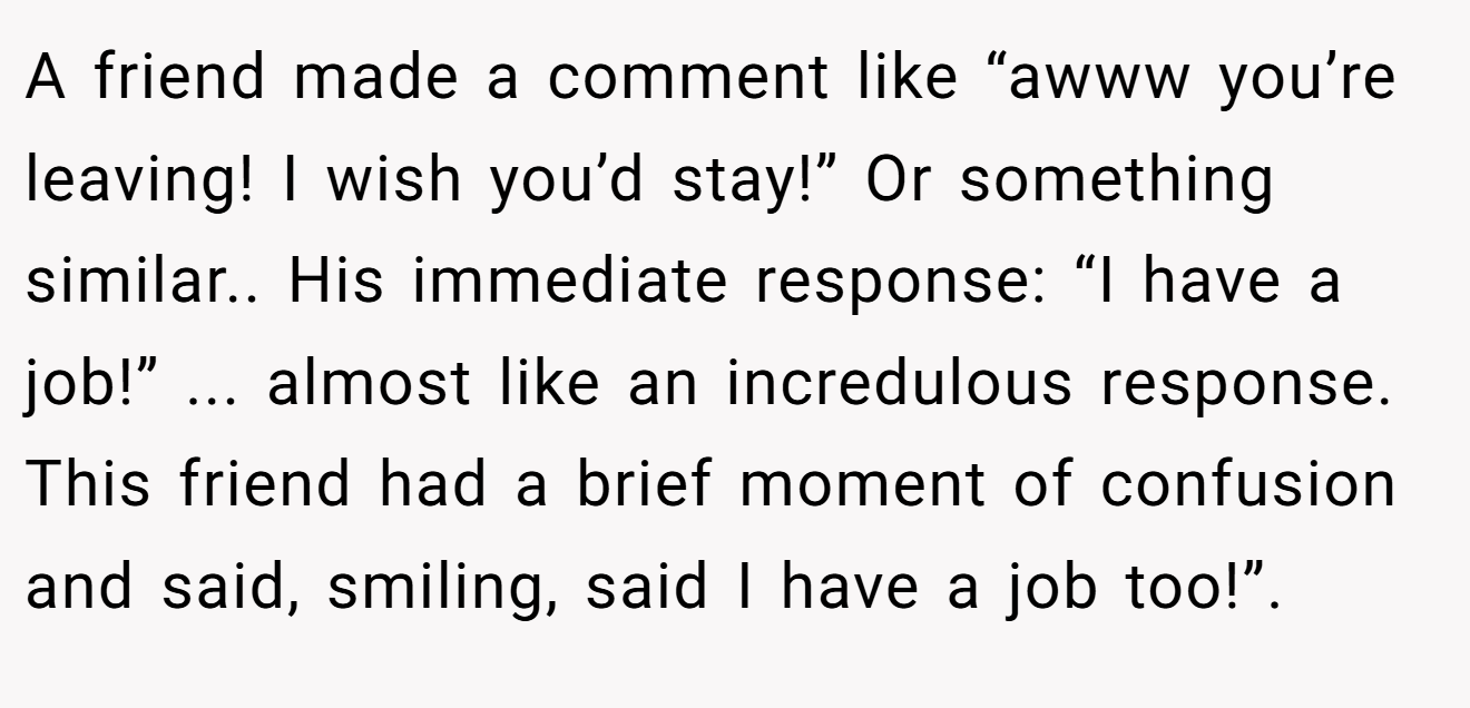 A friend made a comment like “awww you’re leaving! I wish you’d stay!” Or something similar.. His immediate response: “I have a job!” ... almost like an incredulous response. This friend had a brief moment of confusion and said, smiling, said I have a job too!”.