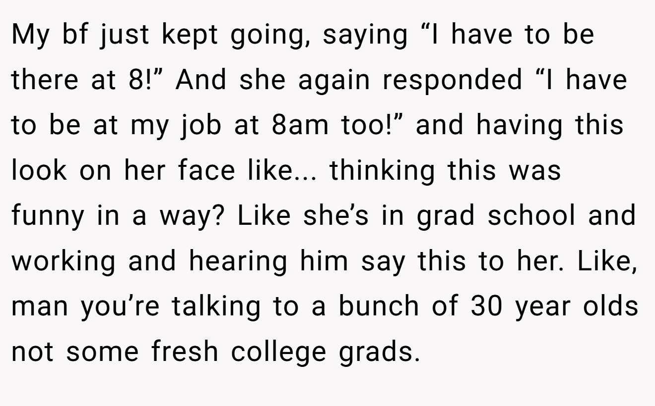 My bf just kept going, saying “I have to be there at 8!” And she again responded “I have to be at my job at 8am too!” and having this look on her face like... thinking this was funny in a way? Like she’s in grad school and working and hearing him say this to her. Like, man you’re talking to a bunch of 30 year olds not some fresh college grads.