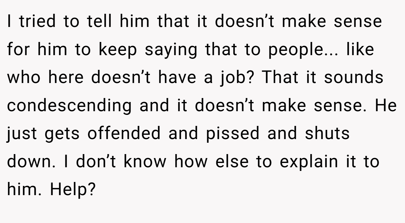 I tried to tell him that it doesn’t make sense for him to keep saying that to people... like who here doesn’t have a job? That it sounds condescending and it doesn’t make sense. He just gets offended and pissed and shuts down. I don’t know how else to explain it to him. Help?