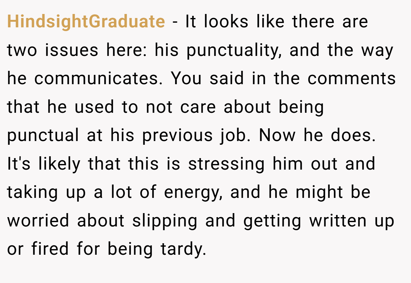 HindsightGraduate − It looks like there are two issues here: his punctuality, and the way he communicates. You said in the comments that he used to not care about being punctual at his previous job. Now he does. It's likely that this is stressing him out and taking up a lot of energy, and he might be worried about slipping and getting written up or fired for being tardy.