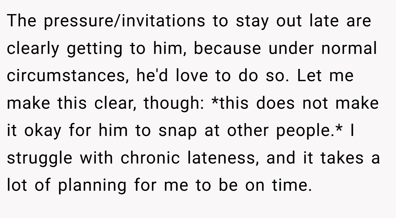 The pressure/invitations to stay out late are clearly getting to him, because under normal circumstances, he'd love to do so. Let me make this clear, though: *this does not make it okay for him to snap at other people.* I struggle with chronic lateness, and it takes a lot of planning for me to be on time.